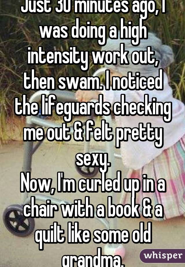 Just 30 minutes ago, I was doing a high intensity work out, then swam. I noticed the lifeguards checking me out & felt pretty sexy.
Now, I'm curled up in a chair with a book & a quilt like some old grandma.