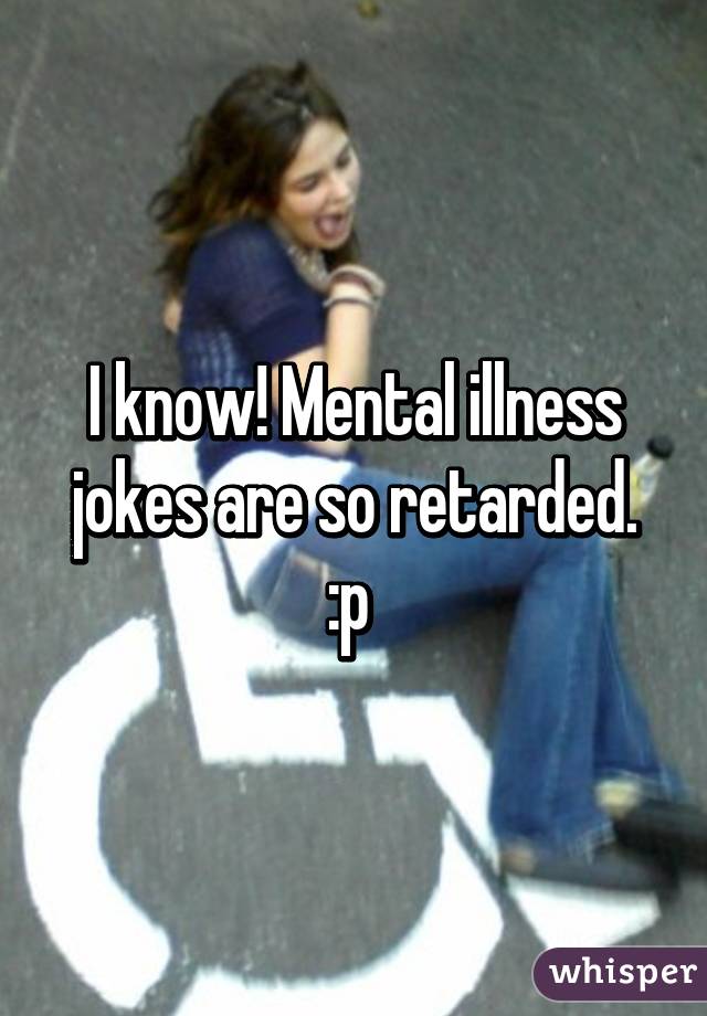 I know! Mental illness jokes are so retarded. :p 