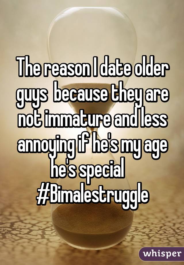 The reason I date older guys  because they are not immature and less annoying if he's my age he's special   
#Bimalestruggle