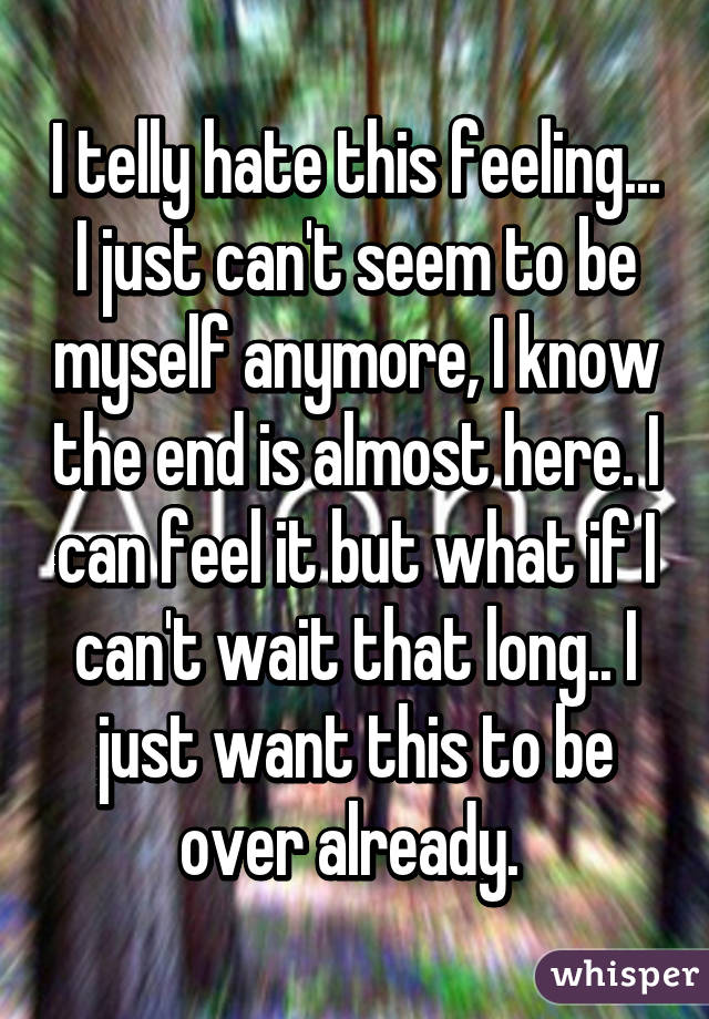 I telly hate this feeling... I just can't seem to be myself anymore, I know the end is almost here. I can feel it but what if I can't wait that long.. I just want this to be over already. 