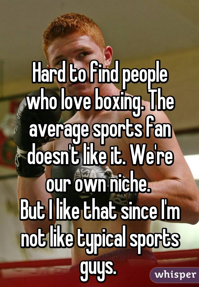 

Hard to find people who love boxing. The average sports fan doesn't like it. We're our own niche. 
But I like that since I'm not like typical sports guys. 