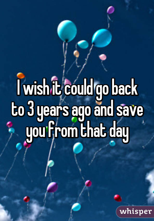 I wish it could go back to 3 years ago and save you from that day