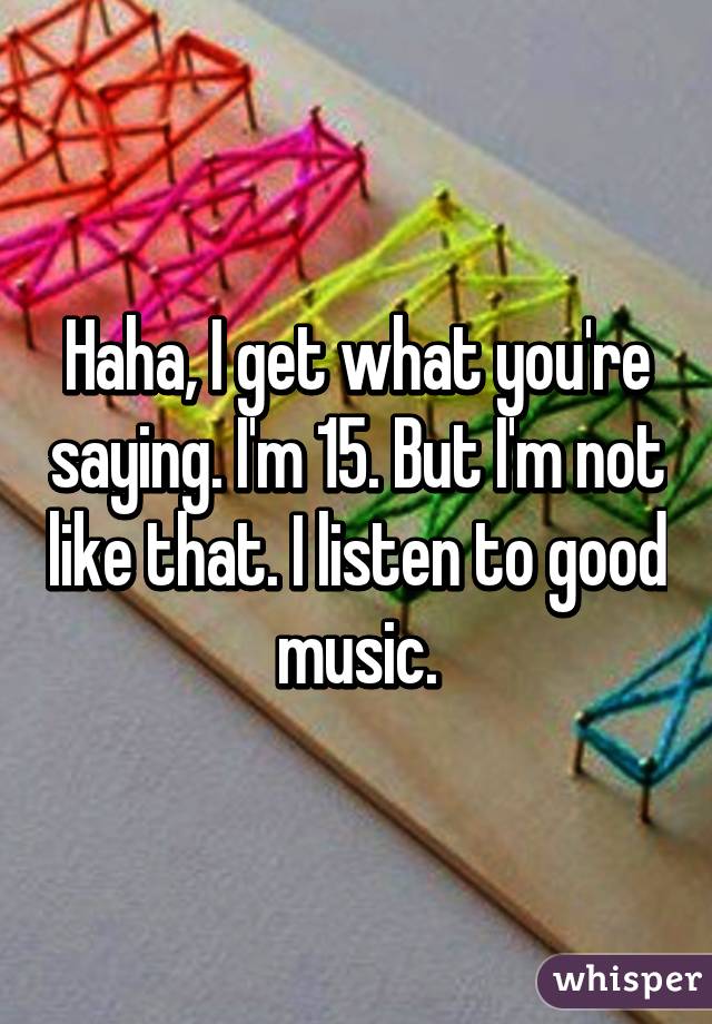 Haha, I get what you're saying. I'm 15. But I'm not like that. I listen to good music.
