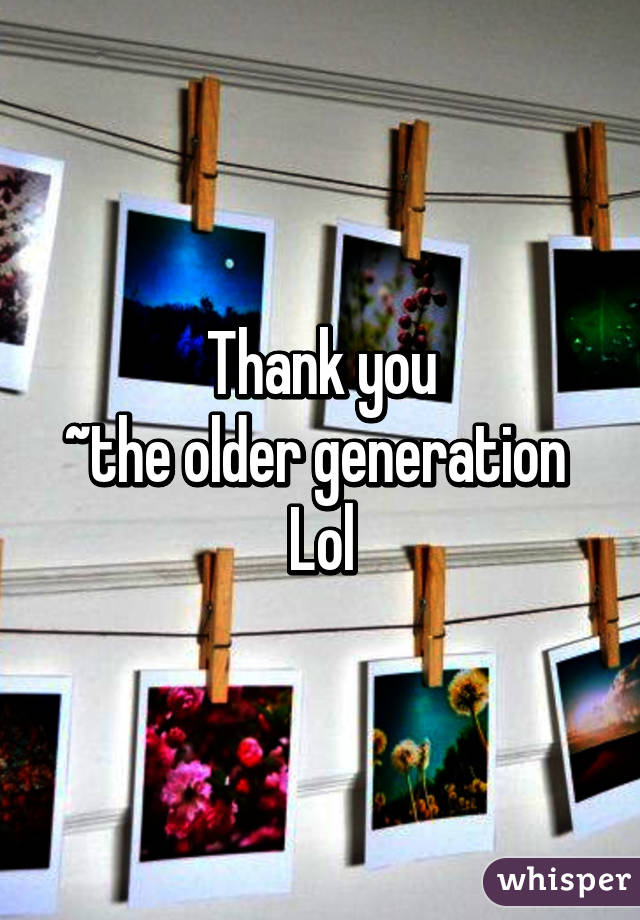 Thank you
~the older generation 
Lol