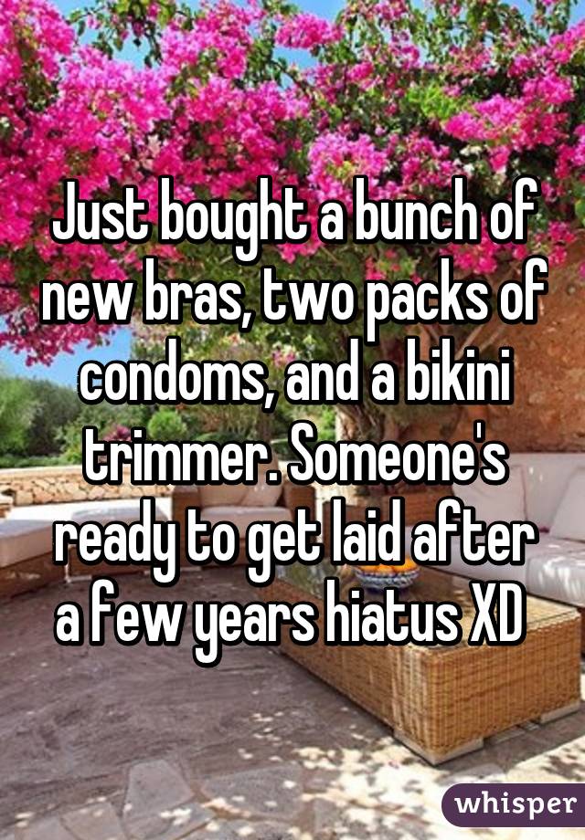 Just bought a bunch of new bras, two packs of condoms, and a bikini trimmer. Someone's ready to get laid after a few years hiatus XD 