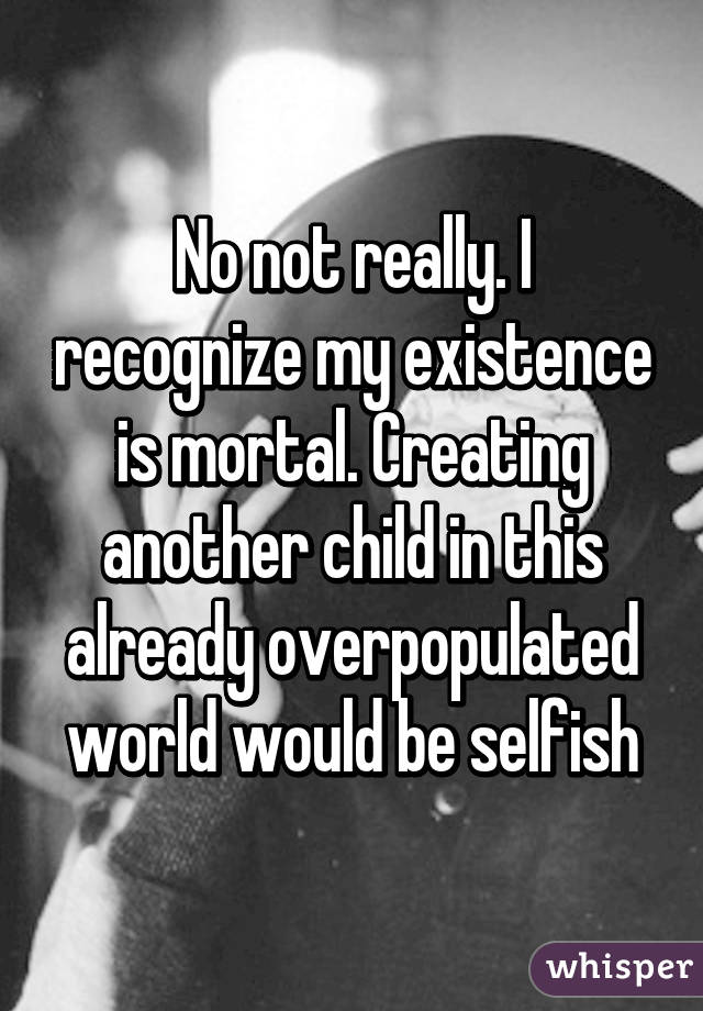 No not really. I recognize my existence is mortal. Creating another child in this already overpopulated world would be selfish