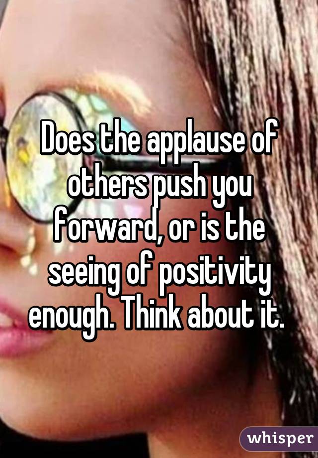 Does the applause of others push you forward, or is the seeing of positivity enough. Think about it. 