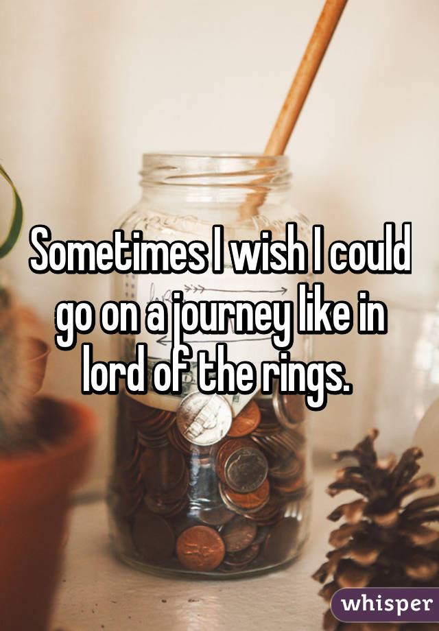 Sometimes I wish I could go on a journey like in lord of the rings. 