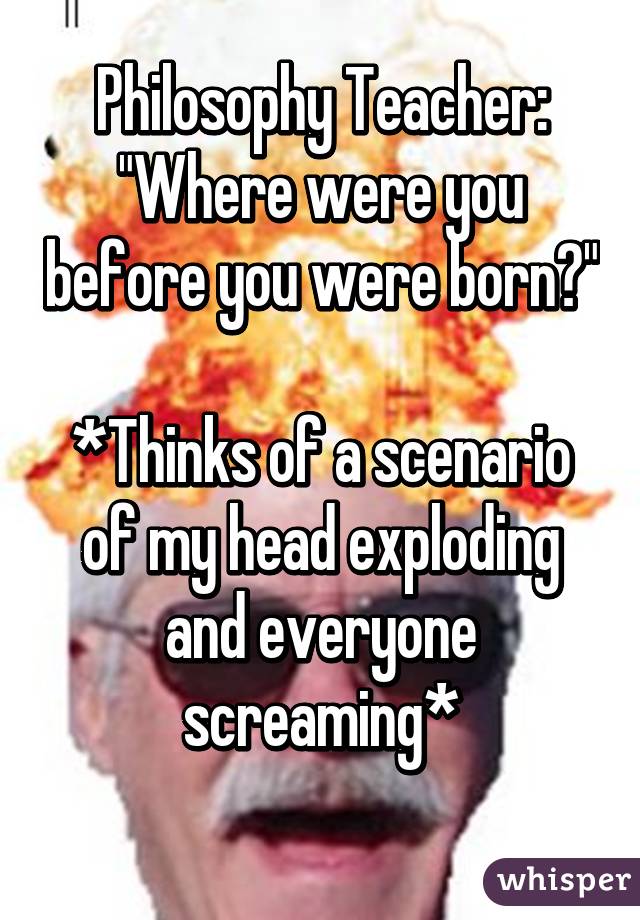 Philosophy Teacher: "Where were you before you were born?"

*Thinks of a scenario of my head exploding and everyone screaming*
