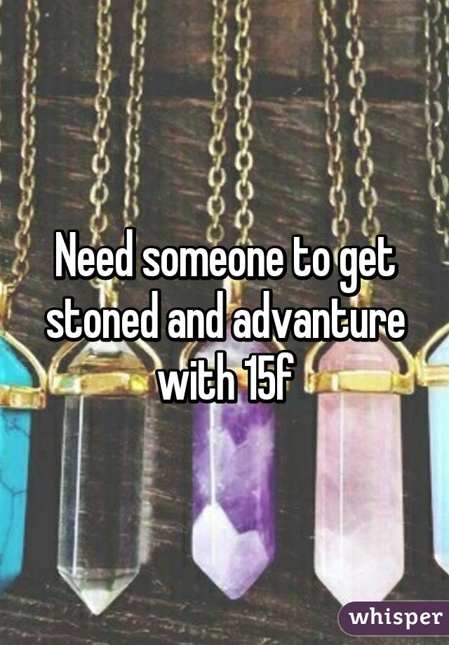 Need someone to get stoned and advanture with 15f
