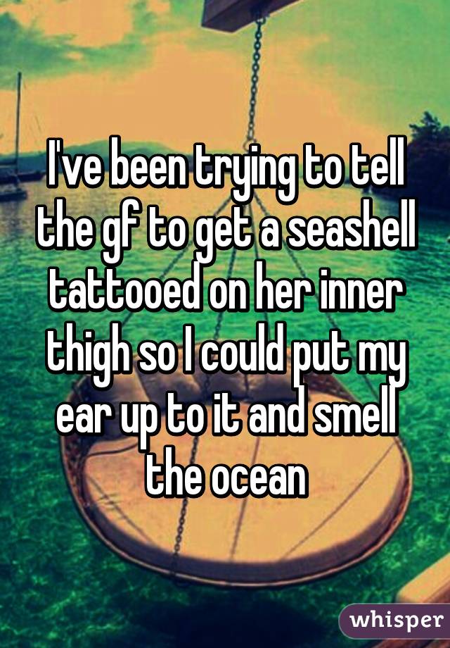 I've been trying to tell the gf to get a seashell tattooed on her inner thigh so I could put my ear up to it and smell the ocean