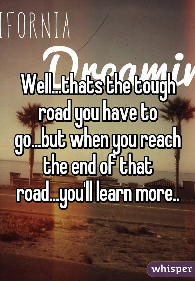 Well...thats the tough road you have to go...but when you reach the end of that road...you'll learn more..