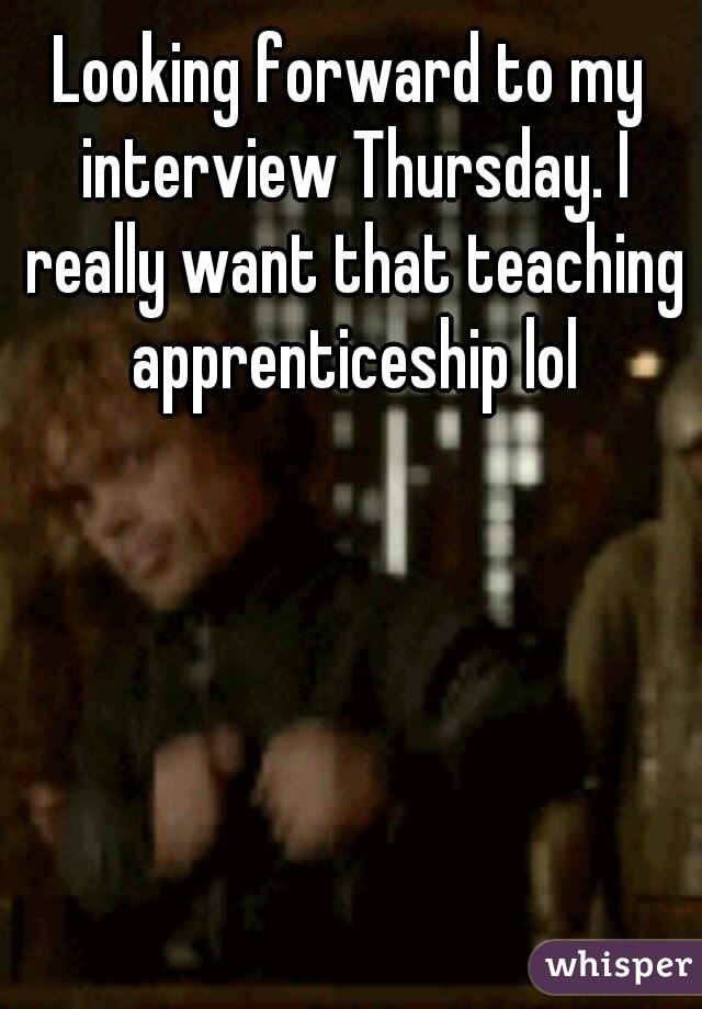 Looking forward to my interview Thursday. I really want that teaching apprenticeship lol