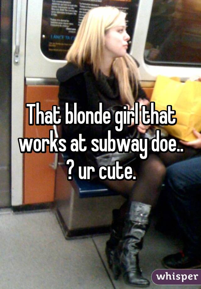 That blonde girl that works at subway doe.. 😍 ur cute.
