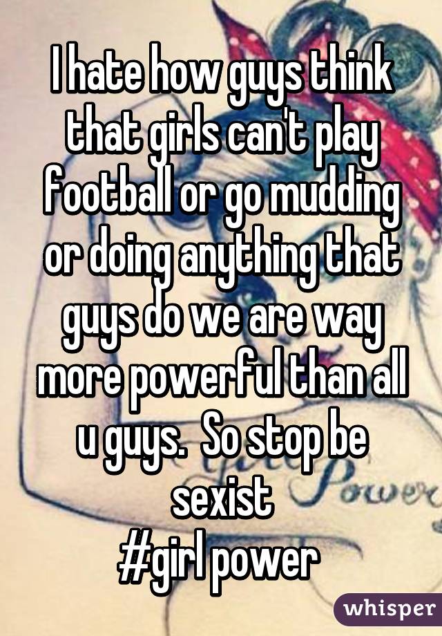 I hate how guys think that girls can't play football or go mudding or doing anything that guys do we are way more powerful than all u guys.  So stop be sexist
#girl power 
