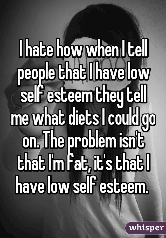 I hate how when I tell people that I have low self esteem they tell me what diets I could go on. The problem isn't that I'm fat, it's that I have low self esteem. 