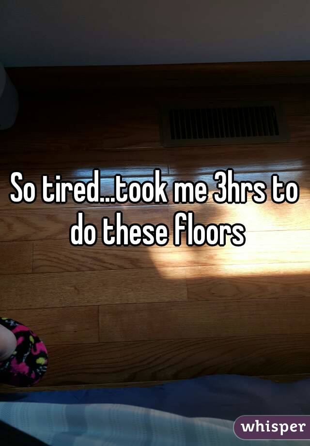 So tired...took me 3hrs to do these floors