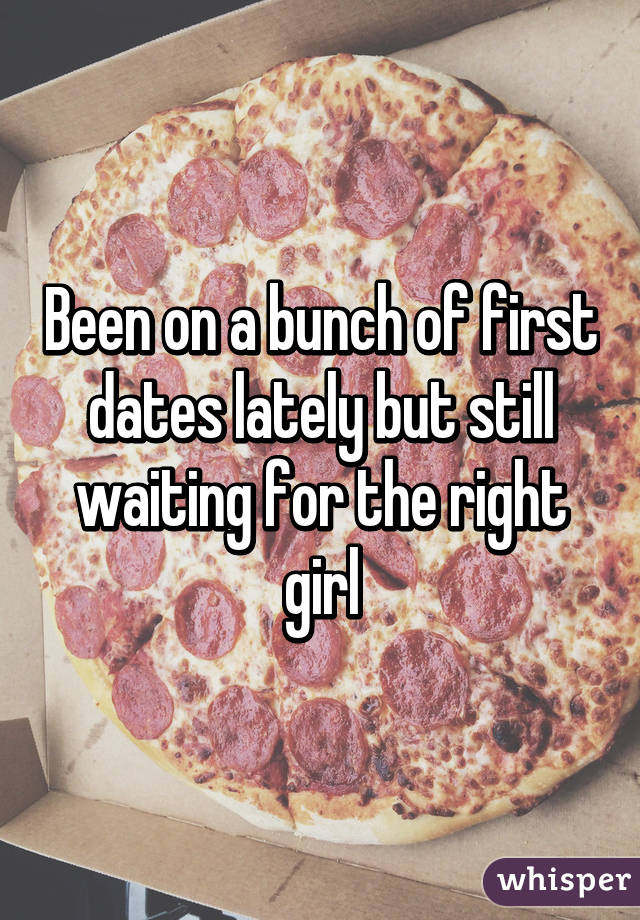 Been on a bunch of first dates lately but still waiting for the right girl
