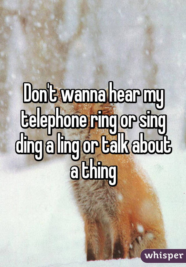Don't wanna hear my telephone ring or sing ding a ling or talk about a thing