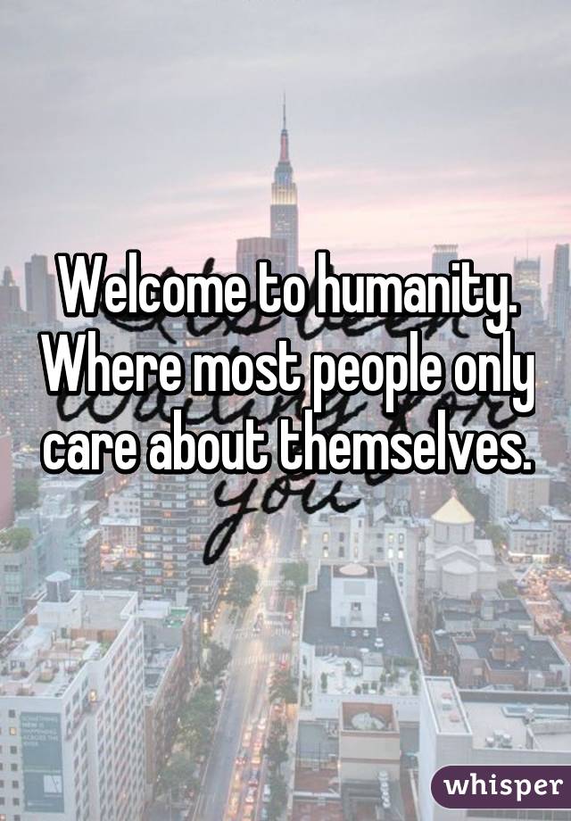 Welcome to humanity. Where most people only care about themselves. 