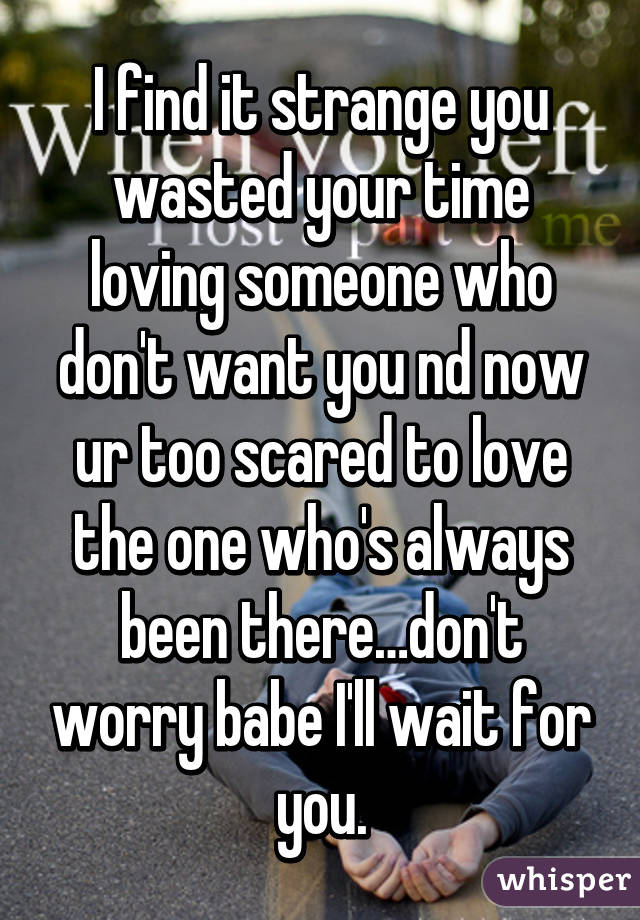 I find it strange you wasted your time loving someone who don't want you nd now ur too scared to love the one who's always been there…don't worry babe I'll wait for you.