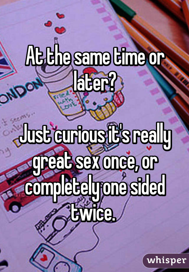 At the same time or later?

Just curious it's really great sex once, or completely one sided twice. 