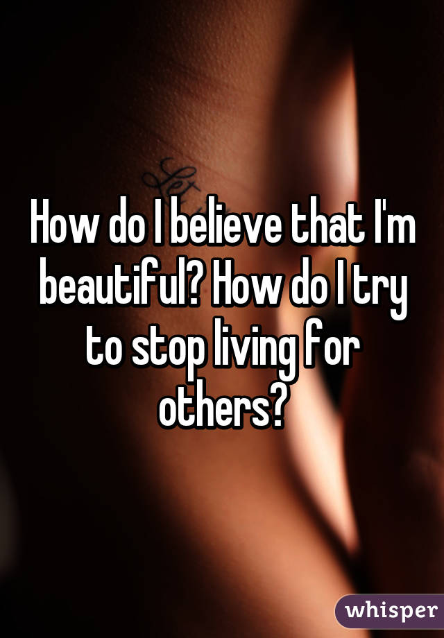 How do I believe that I'm beautiful? How do I try to stop living for others?