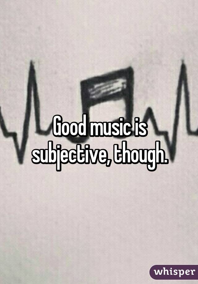 Good music is subjective, though.