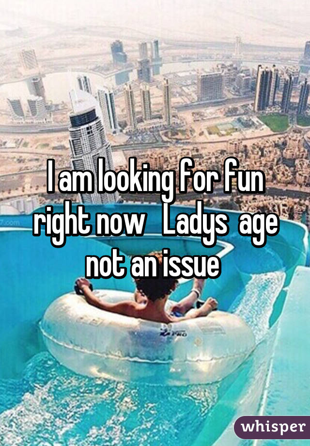 I am looking for fun right now   Ladys  age not an issue 