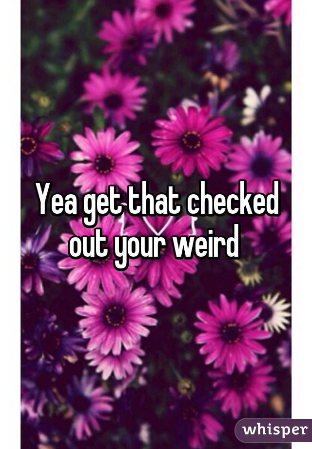 Yea get that checked out your weird 