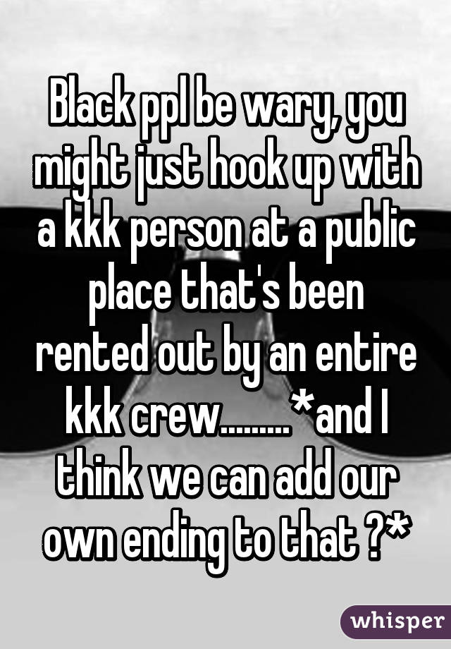 Black ppl be wary, you might just hook up with a kkk person at a public place that's been rented out by an entire kkk crew.........*and I think we can add our own ending to that 😐*