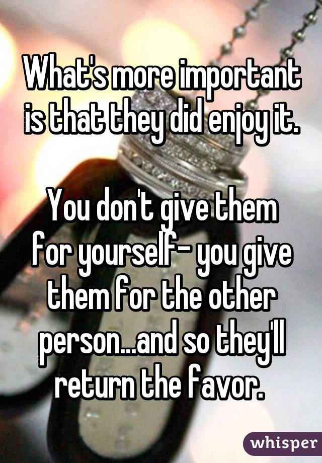 What's more important is that they did enjoy it.

You don't give them for yourself- you give them for the other person...and so they'll return the favor. 