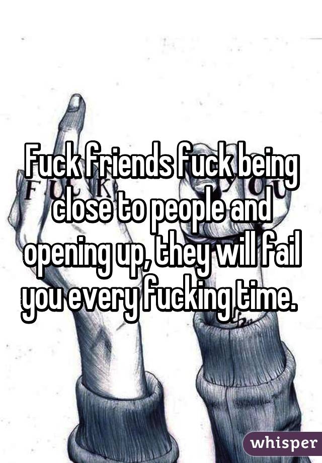 Fuck friends fuck being close to people and opening up, they will fail you every fucking time. 