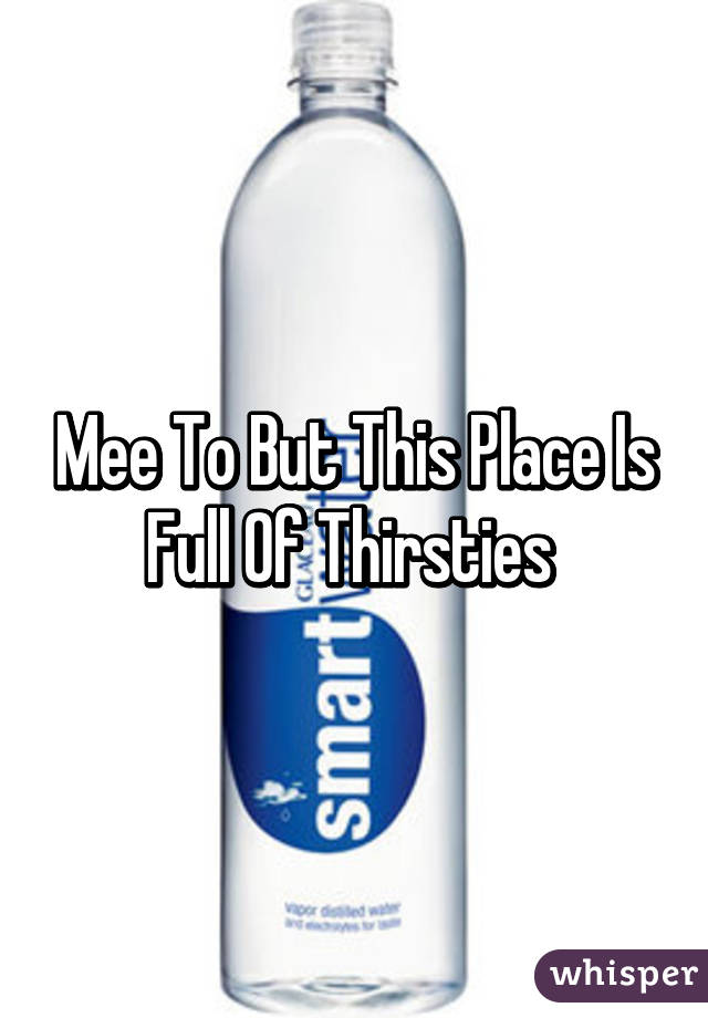 Mee To But This Place Is Full Of Thirsties 
