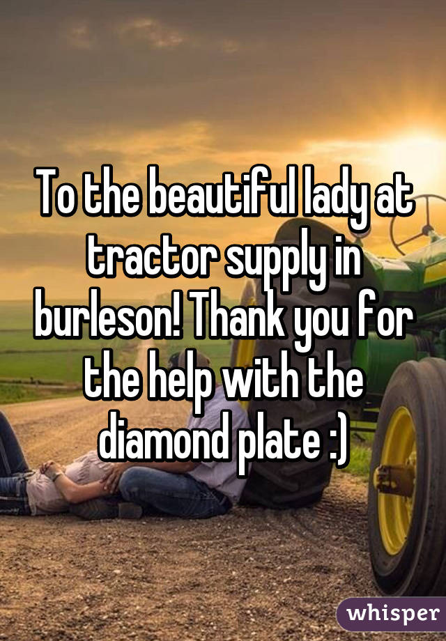 To the beautiful lady at tractor supply in burleson! Thank you for the help with the diamond plate :)