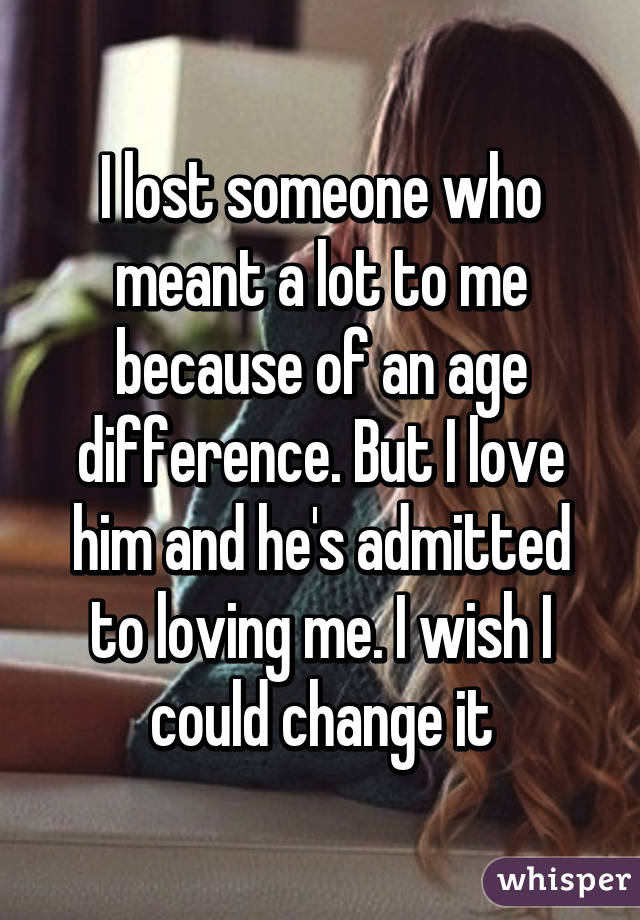 I lost someone who meant a lot to me because of an age difference. But I love him and he's admitted to loving me. I wish I could change it