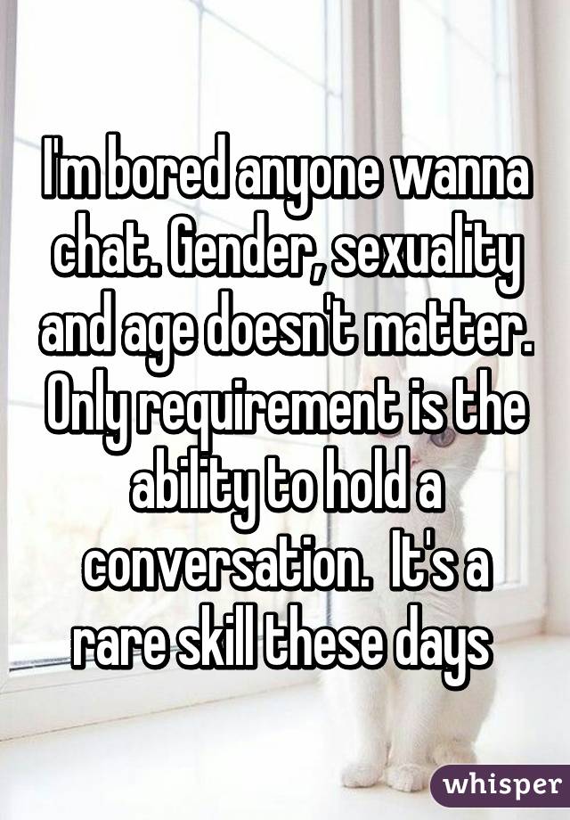 I'm bored anyone wanna chat. Gender, sexuality and age doesn't matter. Only requirement is the ability to hold a conversation.  It's a rare skill these days 
