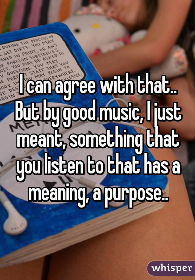 I can agree with that.. But by good music, I just meant, something that you listen to that has a meaning, a purpose..