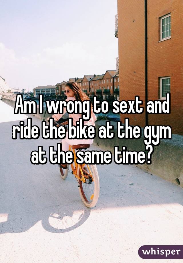 Am I wrong to sext and ride the bike at the gym at the same time?