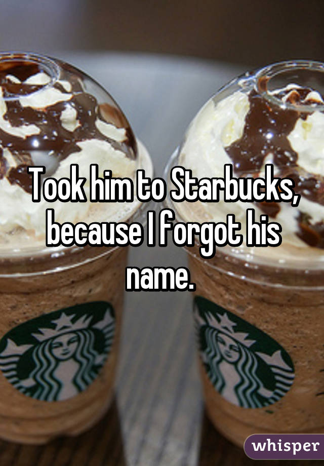 Took him to Starbucks, because I forgot his name. 