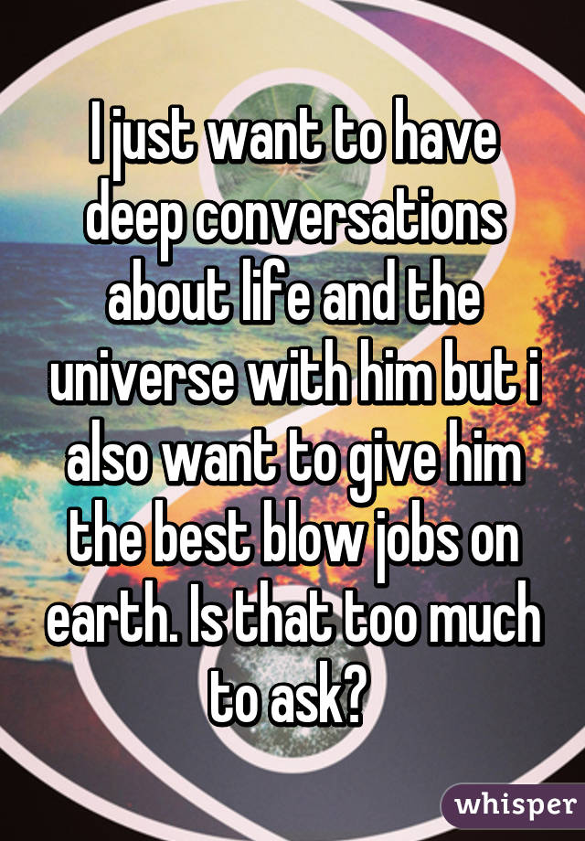 I just want to have deep conversations about life and the universe with him but i also want to give him the best blow jobs on earth. Is that too much to ask? 