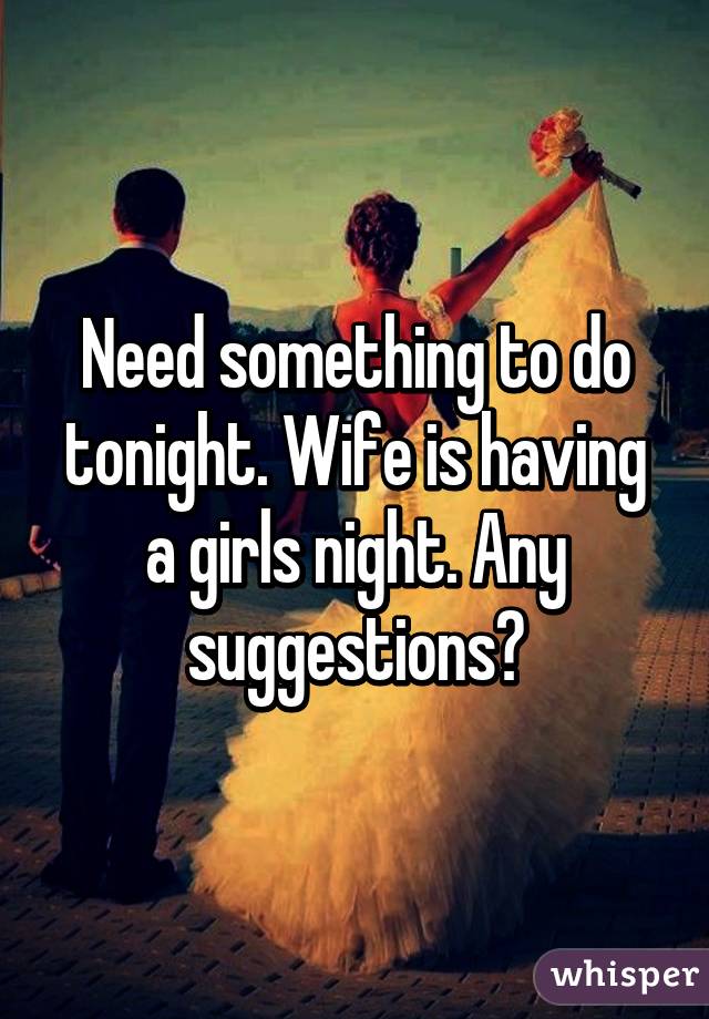 Need something to do tonight. Wife is having a girls night. Any suggestions?