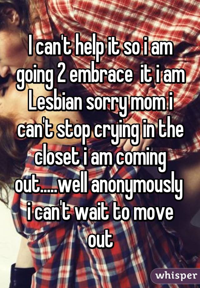 I can't help it so i am going 2 embrace  it i am Lesbian sorry mom i can't stop crying in the closet i am coming out.....well anonymously  i can't wait to move out