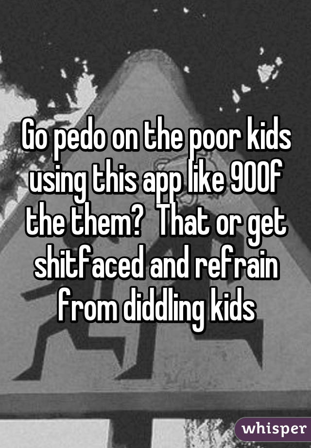 Go pedo on the poor kids using this app like 90% of the them?  That or get shitfaced and refrain from diddling kids