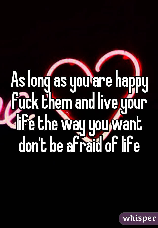 As long as you are happy fuck them and live your life the way you want don't be afraid of life