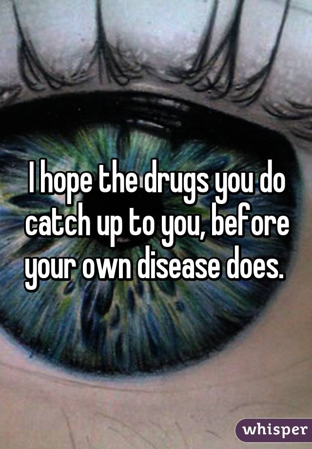I hope the drugs you do catch up to you, before your own disease does. 