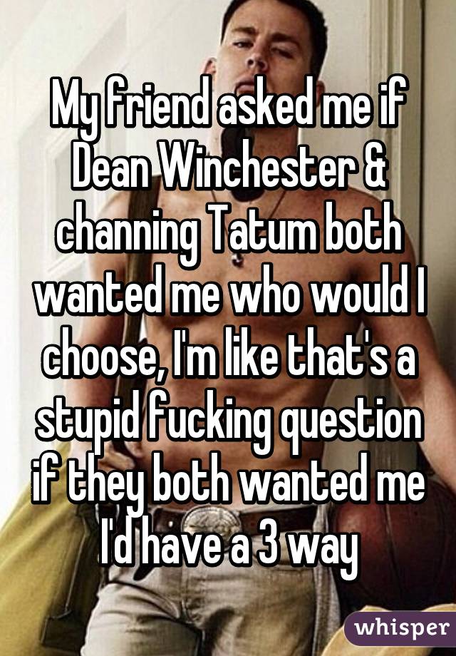My friend asked me if Dean Winchester & channing Tatum both wanted me who would I choose, I'm like that's a stupid fucking question if they both wanted me I'd have a 3 way
