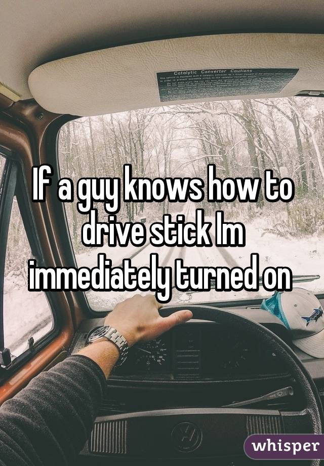 If a guy knows how to drive stick Im immediately turned on 