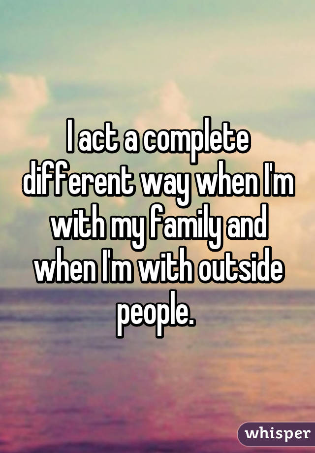 I act a complete different way when I'm with my family and when I'm with outside people. 