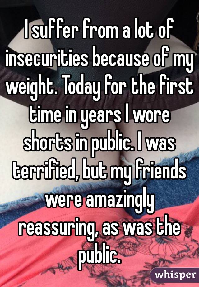 I suffer from a lot of insecurities because of my weight. Today for the first time in years I wore shorts in public. I was terrified, but my friends were amazingly reassuring, as was the public. 